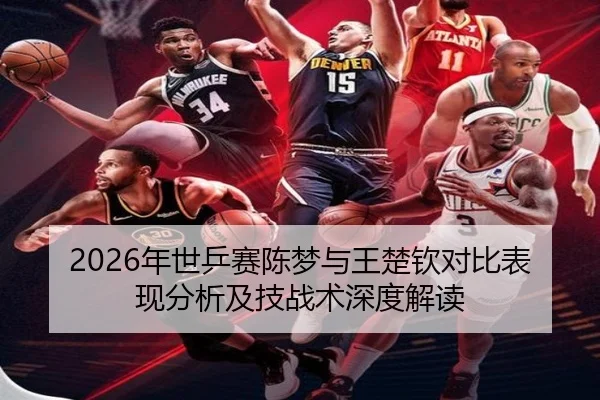 2026年世乒赛陈梦与王楚钦对比表现分析及技战术深度解读