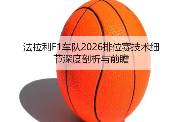 法拉利F1车队2026排位赛技术细节深度剖析与前瞻