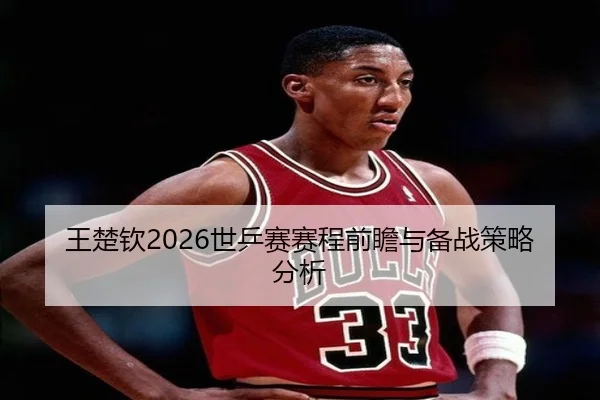 王楚钦2026世乒赛赛程前瞻与备战策略分析