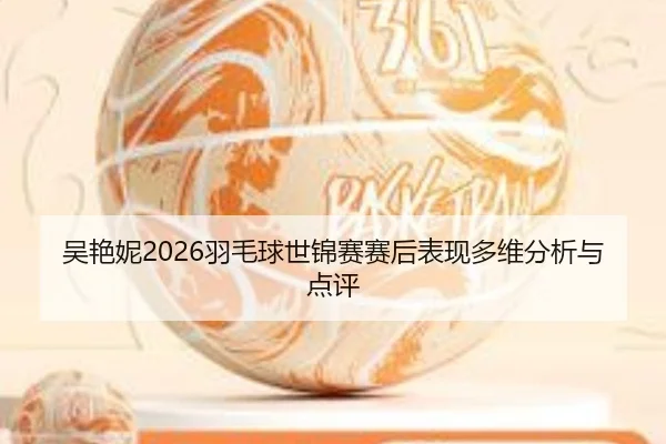 吴艳妮2026羽毛球世锦赛赛后表现多维分析与点评