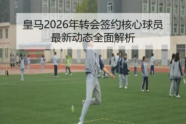 皇马2026年转会签约核心球员最新动态全面解析