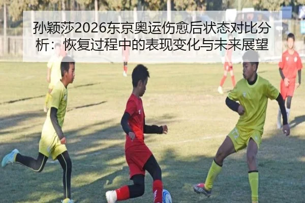 孙颖莎2026东京奥运伤愈后状态对比分析：恢复过程中的表现变化与未来展望
