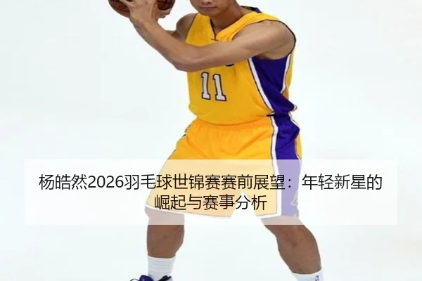杨皓然2026羽毛球世锦赛赛前展望：年轻新星的崛起与赛事分析